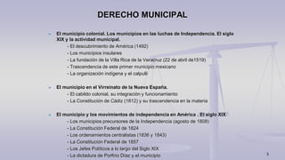 5
DERECHO MUNICIPAL
El municipio colonial. Los municipios en las luchas de Independencia. El siglo
XIX y la actividad municipal.
- El descubrimiento de América (1492)
- Los municipios insulares
- La fundación de la Villa Rica de la Veracruz (22 de abril de1519)
- Trascendencia de este primer municipio mexicano
- La organización indígena y el calpulli
El municipio en el Virreinato de la Nueva España.
- El cabildo colonial, su integración y funcionamiento
- La Constitución de Cádiz (1812) y su trascendencia en la materia
El municipio y los movimientos de independencia en América . El siglo XIX
- Los municipios precursores de la Independencia (agosto de 1808)
- La Constitución Federal de 1824
- Los ordenamientos centralistas (1836 y 1843)
- La Constitución Federal de 1857
- Los Jefes Políticos a lo largo del Siglo XIX
- La dictadura de Porfirio Díaz y el municipio
 