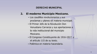 2. El moderno Municipio Mexicano.
- Los caudillos revolucionarios y sus
proclamas y planes en materia municipal.
- El Primer Jefe de la Revolución Don
Venustiano Carranza y sus aportaciones a
la vida institucional del municipio
Mexicano.
- El Congreso Constituyente de 1916-1917, y
el artículo 115 de su texto.
- Polémica en materia hacendaria.
DERECHO MUNICIPAL
6
 