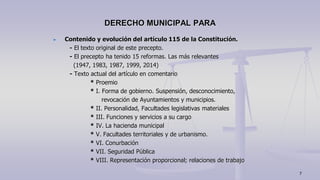 Contenido y evolución del artículo 115 de la Constitución.
- El texto original de este precepto.
- El precepto ha tenido 15 reformas. Las más relevantes
(1947, 1983, 1987, 1999, 2014)
- Texto actual del artículo en comentario
* Proemio
* I. Forma de gobierno. Suspensión, desconocimiento,
revocación de Ayuntamientos y municipios.
* II. Personalidad, Facultades legislativas materiales
* III. Funciones y servicios a su cargo
* IV. La hacienda municipal
* V. Facultades territoriales y de urbanismo.
* VI. Conurbación
* VII. Seguridad Pública
* VIII. Representación proporcional; relaciones de trabajo
DERECHO MUNICIPAL PARA
7
 