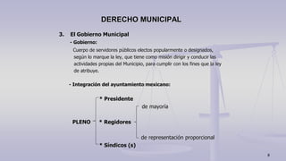 3. El Gobierno Municipal
- Gobierno:
Cuerpo de servidores públicos electos popularmente o designados,
según lo marque la ley, que tiene como misión dirigir y conducir las
actividades propias del Municipio, para cumplir con los fines que la ley
de atribuye.
- Integración del ayuntamiento mexicano:
* Presidente
de mayoría
PLENO * Regidores
de representación proporcional
* Síndicos (s)
DERECHO MUNICIPAL
8
 