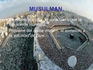 MUSULMAN.
• Se refiere e a una persona que sigue la
religión de mahoma.
• Proviene del árabe muslim, el sometido a
la voluntad de Dios.
 