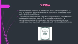  La segunda fuente formadora de derecho es la "sunna" o tradición profética. Se
trata de enseñanzas, sentencias, extensión de explicaciones coránicas y actitudes
de la vida del Profeta Mahoma.
 Estos hechos fueron recopilados luego de la desaparición física del Profeta. Estas
narraciones se denominan "hadices". Su compilación correspondió a las
generaciones posteriores de musulmanes, que hicieron de este estudio una
verdadera ciencia, en cuanto a la corroboración de la autenticidad de las historias.
 