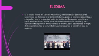  Es la tercera fuente del Derecho Musulmán y está constituido por el acuerdo
unánime de los doctores. Ni el Corán ni la Sunna, pese a la extensión adquirida por
esta podían ofrecer respuesta a todos los problemas. Para poner remedio a su
insuficiencia en el caso en que no se encontrase resuelta una cuestión, y para
explicar ciertas aparentes derogaciones a la doctrina, se ha desarrollado el dogma
de la infactibilidad de la comunidad musulmana cuando la opinión de esta es
unánime
 