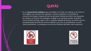  Es un razonamiento analógico que se emplea si el Corán, los hadices o el ichmá no
han hallado una solución; por ejemplo, cuando se planteó si se prohibía el
consumo de drogas, ninguna de las tres primeras fuentes encontró una respuesta;
en cambio, se recurrió a la analogía y se llegó a un supuesto similar: el alcohol.
Como el Islam prohíbe ingerir vino o cualquier bebida alcohólica, se estimó que los
estupefacientes tendrían los mismos efectos y por eso se consideraron un acto
haram (prohibido). La analogía es una técnica habitual del Islam más tradicional.
 