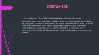  Las costumbres y las resoluciones judiciales han aportado otra fuente,
aunque de menor peso, en el marco de la formación del derecho musulmán. El hecho
del uso y de las costumbres en sí mismas, no son un tema menor en el Islam. De hecho
tanto en el Corán como en los corpus de la tradición profética, hay cantidad de
recomendaciones en cuanto a los usos. El rol histórico de la costumbre en el
panorama jurídico musulmán fue expuesto en opiniones diversas reconociendo o no
su valor.
 