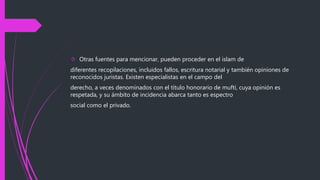  Otras fuentes para mencionar, pueden proceder en el islam de
diferentes recopilaciones, incluidos fallos, escritura notarial y también opiniones de
reconocidos juristas. Existen especialistas en el campo del
derecho, a veces denominados con el título honorario de muftí, cuya opinión es
respetada, y su ámbito de incidencia abarca tanto es espectro
social como el privado.
 