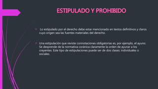  Lo estipulado por el derecho debe estar mencionado en textos definitivos y claros
cuyo origen sea las fuentes materiales del derecho.
 Una estipulación que reviste connotaciones obligatorias es, por ejemplo, el ayuno.
Se desprende de la normativa coránica claramente la orden de ayunar a los
creyentes. Este tipo de estipulaciones puede ser de dos clases: individuales o
sociales.
 