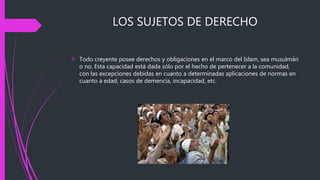 LOS SUJETOS DE DERECHO
 Todo creyente posee derechos y obligaciones en el marco del Islam, sea musulmán
o no. Esta capacidad está dada sólo por el hecho de pertenecer a la comunidad,
con las excepciones debidas en cuanto a determinadas aplicaciones de normas en
cuanto a edad, casos de demencia, incapacidad, etc.
 