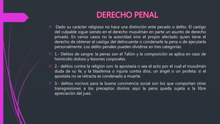  Dado su carácter religioso no hace una distinción ente pecado o delito. El castigo
del culpable sigue siendo en el derecho musulmán en parte un asunto de derecho
privado. En varios casos no la autoridad sino el propio afectado quien tiene el
derecho de obtener el castigo del delincuente o condenarle la pena o de ejecutarla
personalmente .Los delito penales pueden dividirse en tres categorías:
 1.- Delitos de sangre: la penas son el Talión y la composición se aplica en caso de
homicidio doloso y lesiones corporales.
 2.- delitos contra la religión son: la apostasía o sea el acto por el cual el musulmán
duda de su fe, y la blasfemia o injuria contra dios, un ángel o un profeta; si el
apostata no se retracta es condenado a muerte.
 3.- delitos nocivos para la buena convivencia social son los que comportan otras
transgresiones a los preceptos divinos aquí la pena queda sujeta a la libre
apreciación del juez.
 