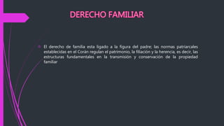  El derecho de familia esta ligado a la figura del padre; las normas patriarcales
establecidas en el Corán regulan el patrimonio, la filiación y la herencia, es decir, las
estructuras fundamentales en la transmisión y conservación de la propiedad
familiar
 