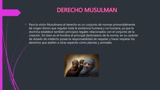  Para la visión Musulmana el derecho es un conjunto de normas primordialmente
de origen divino que regulan toda la existencia humana y no humana, ya que la
doctrina establece también principios legales relacionados con el conjunto de la
creación. Sin bien es el hombre el principal destinatario de la norma, en su carácter
de dotado de intelecto posee la responsabilidad de respetar y hacer respetar los
derechos que atañen a otras especies como plantas y animales.
 