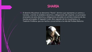  El derecho Musulman se denomina "Sharía", término que representa un camino a
transitar, y donde se establece derechos y obligaciones del creyente. Los principios
emanados de estos derechos y obligaciones proceden en primera instancia de dos
fuentes principales: El Sagrado Corán, libro sagrado de los musulmanes y la
Tradición Profética, que son hechos concernientes a la vida del Profeta Mahoma
 
