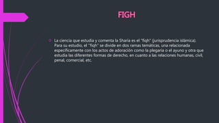  La ciencia que estudia y comenta la Sharía es el "fiqh" (jurisprudencia islámica).
Para su estudio, el ''fiqh" se divide en dos ramas temáticas, una relacionada
específicamente con los actos de adoración como la plegaria o el ayuno y otra que
estudia las diferentes formas de derecho, en cuanto a las relaciones humanas, civil,
penal, comercial, etc.
 