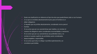  Existe una clasificación en referencia al tipo de actos que puede llevara cabo un ser humano:
 1) Lo que se considera absolutamente bueno para el hombre es un
 deber obligatorio.
 2) Aquello que se prohíbe absolutamente, considerado nocivo para el
 hombre.
 3) Los actos que por sus características sean loables y no revistan el
 carácter de obligatorio serán considerados recomendables o meritorios.
 4) Los actos que por sus características sea preferible evitar y no
 revistan el carácter explícito de prohibidos serán considerados
 desaconsejables o reprensibles.
 5) Los actos que la ley no obliga ni prohíbe explícitamente y se
 consideran permisibles.
 