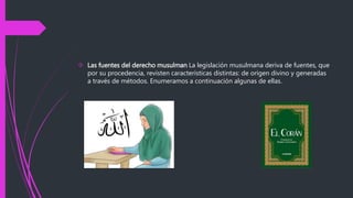  Las fuentes del derecho musulman La legislación musulmana deriva de fuentes, que
por su procedencia, revisten características distintas: de origen divino y generadas
a través de métodos. Enumeramos a continuación algunas de ellas.
 