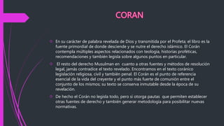  En su carácter de palabra revelada de Dios y transmitida por el Profeta; el libro es la
fuente primordial de donde desciende y se nutre el derecho islámico. El Corán
contempla múltiples aspectos relacionados con teología, historias proféticas,
recomendaciones y también legisla sobre algunos puntos en particular.
 El resto del derecho Musulman en cuanto a otras fuentes y métodos de resolución
legal, jamás contradice el texto revelado. Encontramos en el texto coránico
legislación religiosa, civil y también penal. El Corán es el punto de referencia
esencial de la vida del creyente y el punto más fuerte de comunión entre el
conjunto de los mismos; su texto se conserva inmutable desde la época de su
revelación.
 De hecho el Corán no legisla todo, pero sí otorga pautas que permiten establecer
otras fuentes de derecho y también generar metodología para posibilitar nuevas
normativas.
 