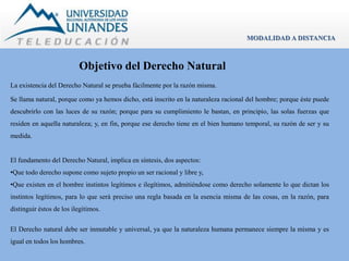 Objetivo del Derecho Natural 
La existencia del Derecho Natural se prueba fácilmente por la razón misma. 
MODALIDAD A DISTANCIA 
Se llama natural, porque como ya hemos dicho, está inscrito en la naturaleza racional del hombre; porque éste puede 
descubrirlo con las luces de su razón; porque para su cumplimiento le bastan, en principio, las solas fuerzas que 
residen en aquella naturaleza; y, en fin, porque ese derecho tiene en el bien humano temporal, su razón de ser y su 
medida. 
El fundamento del Derecho Natural, implica en síntesis, dos aspectos: 
•Que todo derecho supone como sujeto propio un ser racional y libre y, 
•Que existen en el hombre instintos legítimos e ilegítimos, admitiéndose como derecho solamente lo que dictan los 
instintos legítimos, para lo que será preciso una regla basada en la esencia misma de las cosas, en la razón, para 
distinguir éstos de los ilegítimos. 
El Derecho natural debe ser inmutable y universal, ya que la naturaleza humana permanece siempre la misma y es 
igual en todos los hombres. 
 