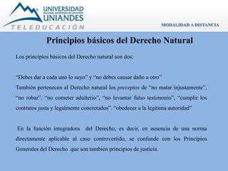 MODALIDAD A DISTANCIA 
Principios básicos del Derecho Natural 
Los principios básicos del Derecho natural son dos: 
“Debes dar a cada uno lo suyo” y “no debes causar daño a otro” 
También pertenecen al Derecho natural los preceptos de “no matar injustamente”, 
“no robar”, “no cometer adulterio”, “no levantar falso testimonio”, “cumplir los 
contratos justa y legalmente concretados”. “obedecer a la legítima autoridad” 
En la función integradora del Derecho, es decir, en ausencia de una norma 
directamente aplicable al caso controvertido, se confunde con los Principios 
Generales del Derecho que son también principios de justicia. 
 