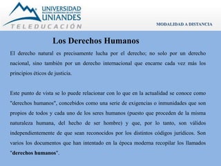 Los Derechos Humanos 
MODALIDAD A DISTANCIA 
El derecho natural es precisamente lucha por el derecho; no solo por un derecho 
nacional, sino también por un derecho internacional que encarne cada vez más los 
principios éticos de justicia. 
Este punto de vista se lo puede relacionar con lo que en la actualidad se conoce como 
"derechos humanos", concebidos como una serie de exigencias o inmunidades que son 
propios de todos y cada uno de los seres humanos (puesto que proceden de la misma 
naturaleza humana, del hecho de ser hombre) y que, por lo tanto, son válidos 
independientemente de que sean reconocidos por los distintos códigos jurídicos. Son 
varios los documentos que han intentado en la época moderna recopilar los llamados 
"derechos humanos". 
 