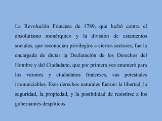 La Revolución Francesa de 1789, que luchó contra el 
absolutismo monárquico y la división de estamentos 
sociales, que reconocían privilegios a ciertos sectores, fue la 
encargada de dictar la Declaración de los Derechos del 
Hombre y del Ciudadano, que por primera vez enumeró para 
los varones y ciudadanos franceses, sus potestades 
irrenunciables. Esos derechos naturales fueron: la libertad, la 
seguridad, la propiedad, y la posibilidad de resistirse a los 
gobernantes despóticos. 
 