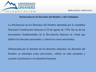 MODALIDAD A DISTANCIA 
Declaración de los Derechos del Hombre y del Ciudadano 
La Declaración de los Derechos del Hombre aprobada por la Asamblea 
Nacional Constituyente francesa el 26 de agosto de 1789, fue un de los 
documentos fundamentales de la Revolución francesa en virtud que 
definió los derechos personales y colectivos como universales. 
Influenciada por la doctrina de los derechos naturales, los derechos del 
Hombre se entienden como universales, válidos en todo momento y 
ocasión al pertenecer a la naturaleza humana. 
 