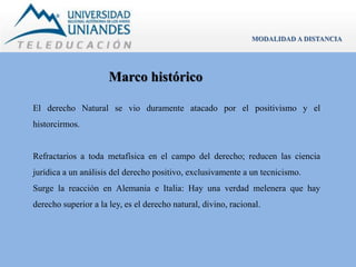 Marco histórico 
MODALIDAD A DISTANCIA 
El derecho Natural se vio duramente atacado por el positivismo y el 
historcirmos. 
Refractarios a toda metafísica en el campo del derecho; reducen las ciencia 
jurídica a un análisis del derecho positivo, exclusivamente a un tecnicismo. 
Surge la reacción en Alemania e Italia: Hay una verdad melenera que hay 
derecho superior a la ley, es el derecho natural, divino, racional. 
 