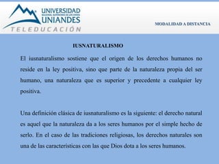 IUSNATURALISMO 
MODALIDAD A DISTANCIA 
El iusnaturalismo sostiene que el origen de los derechos humanos no 
reside en la ley positiva, sino que parte de la naturaleza propia del ser 
humano, una naturaleza que es superior y precedente a cualquier ley 
positiva. 
Una definición clásica de iusnaturalismo es la siguiente: el derecho natural 
es aquel que la naturaleza da a los seres humanos por el simple hecho de 
serlo. En el caso de las tradiciones religiosas, los derechos naturales son 
una de las características con las que Dios dota a los seres humanos. 
 