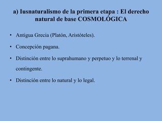 a) Iusnaturalismo de la primera etapa : El derecho 
natural de base COSMOLÓGICA 
• Antigua Grecia (Platón, Aristóteles). 
• Concepción pagana. 
• Distinción entre lo suprahumano y perpetuo y lo terrenal y 
contingente. 
• Distinción entre lo natural y lo legal. 
 