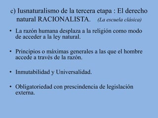c) Iusnaturalismo de la tercera etapa : El derecho 
natural RACIONALISTA. (La escuela clásica) 
• La razón humana desplaza a la religión como modo 
de acceder a la ley natural. 
• Principios o máximas generales a las que el hombre 
accede a través de la razón. 
• Inmutabilidad y Universalidad. 
• Obligatoriedad con prescindencia de legislación 
externa. 
 