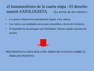 d) Iusnaturalismo de la cuarta etapa : El derecho 
natural AXIOLOGISTA. (La teoría de los valores.) 
• La ciencia cultural está estrechamente ligada a los valores. 
• Los valores son realidades universales inmutables a través de la historia. 
• El legislador ha de perseguir esas finalidades valiosas cuando sanciona las 
normas. 
PREEMINENCIA AXIOLÓGICA DEL DERECHO NATURAL SOBRE EL 
DERECHO POSITIVO. 
 