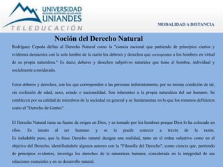 Noción del Derecho Natural 
MODALIDAD A DISTANCIA 
Rodríguez Cepeda define al Derecho Natural como la "ciencia racional que partiendo de principios ciertos y 
evidentes demuestra con la sola lumbre de la razón los deberes y derechos que corresponden a los hombres en virtud 
de su propia naturaleza." Es decir, deberes y derechos subjetivos naturales que tiene el hombre, individual y 
socialmente considerado. 
Estos deberes y derechos, son los que corresponden a las personas indistintamente, por su misma condición de tal, 
sin exclusión de edad, sexo, estado o nacionalidad. Son inherentes a la propia naturaleza del ser humano. Se 
establecen por su calidad de miembros de la sociedad en general y se fundamentan en lo que los romanos definieron 
como el "Derecho de Gentes". 
El Derecho Natural tiene su fuente de origen en Dios, y es tomado por los hombres porque Dios lo ha colocado en 
ellos. Es innato al ser humano y se lo puede conocer a través de la razón. 
Es indudable pues, que la frase Derecho natural designa una realidad, tanto en el orden subjetivo como en el 
objetivo del Derecho, identificándolo algunos autores con la "Filosofía del Derecho", como ciencia que, partiendo 
de principios evidentes, investiga los derechos de la naturaleza humana, considerada en la integridad de sus 
relaciones esenciales y en su desarrollo natural. 
 