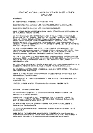 Derecho Natural – Materia tercera parte – Desde
                         8/11/2010

Eugenesia:

Eu significa feliz y “genesia” nacer. Nacer feliz.

Eugenesia positiva: aumentar los genes favorables en una población.

Eugenesia negativa: disminuir los genes desfavorables.

Hace posible que el hombre intervenga en los códigos genéticos con el fin
de facilitar la vida del nonato.

La persona humana es siempre valiosa por sí misma, y por esto mismo, es
siempre un fin y no un medio, y es valiosa en cuanto persona; y su valor lo
tiene no por sus características físicas, o espirituales, si no por el mero
hecho de ser persona. Toda intervención técnica en lo relativo a la vida
humana naciente, todo recurso a la ciencia o a la técnica aplicado a la
persona humana en gestación, debe aplicarse en vistas a su bien, entendiendo
por esto integridad física.

La mentalidad eugenésica es aquella que consiste en conseguir a todo
trance que la persona humana por nacer goce de la mayor perfección física
posible. Lo que está implícito aquí es que el valor de la vida humana es
valioso solo en cuánto en sus perfecciones o cualidades físicas.

La ciencia y la técnica de suyo son buenas, sin embargo se dirá que si están
aplicadas según la mentalidad eugenésica, entonces, será malo moralmente,
pero si se aplican en orden a su salud y su integridad física, o sea a
preservar su vida.

En la fecundación in-vitro también se realizan procedimientos eugenésicos. Al
seleccionar embriones que cumplen con las condiciones deseadas.

El hombre recién fecundado es persona humana en acto, está en potencia de
desarrollarse plenamente.

Desde el punto de vista ético todos los procedimientos eugenésicos son
contrarios a la ley natural.

La vida humana no es el bien supremo, el bien supremo es la posesión de la
gracia de Dios.

->Leer y resumir apuntes de derechos en especial, tercera parte.



Parte de la clase con Pepoño:

La eugenesia es contraria al primer precepto de primer grado de los
preceptos de la ley natural.

Conservar la substancia, es conservar la vida, por lo que cambiar la
substancia, es atentar contra la vida, de lo que se deduce que cambios
físicos, son cambios substanciales.

La persona es persona, y por tanto tiene vida, y vida humana, desde el
momento de la concepción.

¿Por qué la persona humana es persona humana desde el momento de la
concepción?

Para que se pueda realizar una acción se requiere acto y potencia. Las
hábitos colaboran en la acción de la potencia para hacerla pronta fácil y
deleitable. Hay tantos actos como potencias existen, no al revés.
 