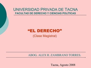 UNIVERSIDAD PRIVADA DE TACNA
FACULTAD DE DERECHO Y CIENCIAS POLÍTICAS
“EL DERECHO”
(Clase Magistral)
ABOG. ALEX R. ZAMBRANO TORRES.
Tacna, Agosto 2008
 