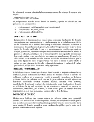 las mismas de manera más detallada para poder conocer las mismas de manera más
amplia.
JURISPRUDENCIA NOTARIAL
La jurisprudencia notarial es una fuente del derecho, y puede ser dividida en tres
partes que son las siguientes:
  1.   Jurisprudencia emitida por el tribunal constitucional.
  2.   Jurisprudencia del poder judicial.
  3.   Jurisprudencia administrativa.

 DERECHO CODIFICADO
 Para nosotros el derecho se divide en dos ramas según una clasificación del derecho
 que acuñamos hace algunos años en el estado peruano, por la cual el mismo se divide
 en dos ramas que son el derecho codificado y el derecho no codificado. Por lo cual a
 continuación desarrollaremos la primera, lo cual servirá para conocer mejor el tema
 dentro del derecho codificado. El cual es el que se encuentra reunido o agrupado en
 códigos, por lo tanto, debemos distinguir la codificación de la consolidación, siendo la
 primera el arte de hacer códigos con la técnica legislativa más depurada, mientras que
 la segunda consiste en agrupar distintas normas en una sola al margen del nombre de
 dicha norma. En el derecho notarial peruano no existen normas codificadas, por lo
 cual como dijimos no existe código notarial, pero existe el mismo en otros estados o
 países, pero en esta rama del derecho es bastante importante el código civil, código
 procesal civil, código penal, entre otras códigos peruanos.
DERECHO NO CODIFICADO
Habiéndonos referido al derecho codificado ahora haremos lo propio con el derecho no
codificado, el cual es bastante importante dentro del derecho notarial. El derecho no
codificado es el que no se encuentra reunido o agrupado en códigos, por lo tanto,
podemos hablar del primero en el caso de la jurisprudencia notarial, ejecutorias
notariales, costumbre notarial, doctrina notarial, realidad social notarial,
manifestación de voluntad en el derecho notarial, entre otras. Igualmente es derecho
no codificado la ley del notariado, ley de competencia notarial en asuntos no
contenciosos, entre otras, por lo tanto, se trata de una parte del derecho bastante
importante y en todo caso ha merecido atención o favor de la doctrina.

DERECHO PÚBLICO
El derecho se divide en tres grandes ramas a las cuales se conoce como ramas del
derecho y las indicadas son el derecho público, derecho privado y derecho social, por lo
cual a continuación estudiaremos la primera para tener amplios conocimientos de la
parte teórica. El derecho notarial se ubica en el derecho público, por lo tanto, en el
primero debemos estudiar el segundo.
 
