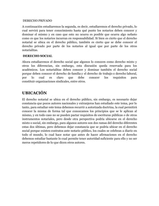 DERECHO PRIVADO
A continuación estudiaremos la segunda, es decir, estudiaremos el derecho privado, lo
cual servirá para tener conocimiento hasta qué punto los notarios deben conocer y
dominar el mismo y en caso que esto no ocurra es posible que ocurra algo nefasto
como es que los notarios incurran en responsabilidad. Si bien es cierto que el derecho
notarial se ubica en el derecho público, también es cierto que se debe conocer el
derecho privado por parte de los notarios al igual que por parte de los otros
notarialitas.
DERECHO SOCIAL
Ahora estudiaremos el derecho social que algunos lo conocen como derecho mixto y
otros los diferencian, sin embargo, esta discusión queda reservada para los
académicos. Los notarialitas deben conocer y dominar también el derecho social
porque deben conocer el derecho de familia y el derecho de trabajo o derecho laboral,
por    lo    cual    es    claro   que      debe   conocer  los    requisitos   para
constituir organizaciones sindicales, entre otros.


UBICACIÓN
El derecho notarial se ubica en el derecho público, sin embargo, es necesario dejar
constancia que pocos autores nacionales y extranjeros han estudiado este tema, por lo
tanto, para estudiar este tema debemos recurrir a autorizada doctrina, la cual permitirá
conocer la misma de forma tal que conozcamos los principios que se le aplican al
mismo, y en todo caso no se pueden pactar requisitos de escrituras públicas o de otros
instrumentos notariales, pero desde otra perspectiva podría ubicarse en el derecho
mixto o social, sin embargo, para algunos autores son dos ramas del derecho diferentes
estas dos últimas, pero debemos dejar constancia que se podría ubicar en el derecho
social porque existen contratos ante notario público, los cuales se celebran a diario en
todo el mundo, lo cual hace notar que antes de hacer afirmaciones en el derecho
debemos estudiar bastante lo cual permite tener autoridad suficiente para ello y no ser
meros repetidores de lo que dicen otros autores.
 