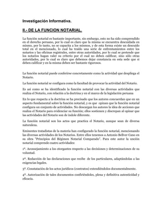 Investigación Informativa.

II.- DE LA FUNCION NOTARIAL.

La función notarial es bastante importante, sin embargo, esto no ha sido comprendido
en el derecho peruano, por lo cual es claro que la misma se encuentra descuidada en
mismo, por lo tanto, no se capacita a los mismos, y de esta forma existe un descuido
total en el mencionado, lo cual ha traído una serie de enfrentamientos entre los
notarios y las oficinas registrales, entre otras autoridades, por lo cual se pretende que
los notarios hagan valer su criterio por el cual no deben calificar, sino sólo otras
autoridades, por lo cual es claro que debemos dejar constancia en esta sede que si
deben calificar y en la misma deben ser bastante rigurosos.


La función notarial puede conferirse concretamente como la actividad que despliega el
Notario.
La función notarial se configura como la facultad de provocar la actividad del Notario.
Es así como se ha identificado la función notarial con las diversas actividades que
realiza el Notario, con relación a la doctrina y en el marco de la legislación peruana
En lo que respecta a la doctrina se ha precisado que los autores concuerdan que en un
aspecto fundamental sobre la función notarial, y es que opinan que la función notarial
configura un conjunto de actividades. No descargan los autores la idea de acciones que
realiza el Notario para evidenciar su función; ellos sostienen y discrepan al opinar que
las actividades del Notario son de índole diferente.
La función notarial son los actos que practica el Notario, aunque sean de diversa
naturaleza.
Eminentes tratadistas de la materia han configurado la función notarial, mencionando
las diversas actividades de los Notarios. Entre ellos tenemos a Antonio Bellver Cano en
su obra "Principios del Régimen Notarial Comparado". Para este autor la unción
notarial comprende cuatro actividades:
1º. Aconsejamiento a los otorgantes respecto a las decisiones y determinaciones de su
voluntad.
2º. Redacción de las declaraciones que recibe de los particulares, adaptándolas a las
exigencias legales.
3º. Constatación de los actos jurídicos (contratos) extendiéndolos documentalmente.
4º. Autorización de tales documentos confiriéndoles, plena y definitiva autenticidad y
eficacia.
 