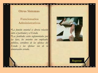 Otros Sistemas 
Funcionarios 
Administrativos 
•La función notarial es directa relación 
entre el particular y el Estado. 
•Las facultades están reglamentadas por 
las leyes, los notarios son empleados 
públicos, servidores de las oficinas del 
Estado y las oficinas son de la 
demarcación cerrada. 
Regresar 
