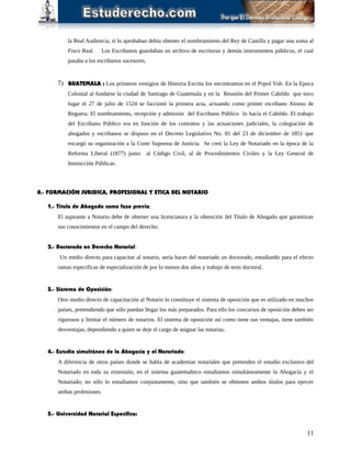 la Real Audiencia, si lo aprobaban debía obtener el nombramiento del Rey de Castilla y pagar una suma al
Fisco Real. Los Escribanos guardaban un archivo de escrituras y demás instrumentos públicos, el cual
pasaba a los escribanos sucesores.
7) GUATEMALA : Los primeros vestigios de Historia Escrita los encontramos en el Popol Vuh. En la Epoca
Colonial al fundarse la ciudad de Santiago de Guatemala y en la Reunión del Primer Cabildo que tuvo
lugar el 27 de julio de 1524 se faccionó la primera acta, actuando como primer escribano Alonso de
Reguera. El nombramiento, recepción y admisión del Escribano Público lo hacía el Cabildo. El trabajo
del Escribano Público era en función de los contratos y las actuaciones judiciales, la colegiación de
abogados y escribanos se dispuso en el Decreto Legislativo No. 81 del 23 de diciembre de 1851 que
encargó su organización a la Corte Suprema de Justicia. Se creó la Ley de Notariado en la época de la
Reforma Liberal (1877) junto al Código Civil, al de Procedimientos Civiles y la Ley General de
Instrucción Públicas.
8.- FORMACIÓN JURIDICA, PROFESIONAL Y ETICA DEL NOTARIO
1.- Titulo de Abogado como fase previa:
El aspirante a Notario debe de obtener una licenciatura y la obtención del Titulo de Abogado que garantizan
sus conocimientos en el campo del derecho.
2.- Doctorado en Derecho Notarial:
Un medio directo para capacitar al notario, sería hacer del notariado un doctorado, estudiando para el efecto
ramas especificas de especialización de por lo menos dos años y trabajo de tesis doctoral.
3.- Sistema de Oposición:
Otro medio directo de capacitación al Notario lo constituye el sistema de oposición que es utilizado en muchos
países, pretendiendo que sólo puedan llegar los más preparados. Para ello los concursos de oposición deben ser
rigurosos y limitar el número de notarios. El sistema de oposición así como tiene sus ventajas, tiene también
desventajas, dependiendo a quien se deje el cargo de asignar las notarias.
4.- Estudio simultáneo de la Abogacía y el Notariado:
A diferencia de otros países donde se habla de academias notariales que pretenden el estudio exclusivo del
Notariado en toda su extensión, en el sistema guatemalteco estudiamos simultáneamente la Abogacía y el
Notariado; no sólo lo estudiamos conjuntamente, sino que también se obtienen ambos títulos para ejercer
ambas profesiones.
5.- Universidad Notarial Específica:
11
 