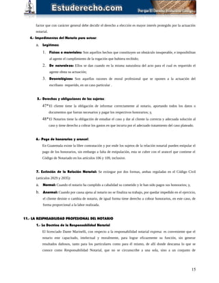 factor que con carácter general debe decidir el derecho a elección es mayor interés protegido por la actuación
notarial.
4.- Impedimentos del Notario para actuar:
a. Legítimos:
1. Físicos o materiales: Son aquellos hechos que constituyen un obstáculo insuperable, e imposibilitan
al agente el cumplimiento de la rogación que hubiera recibido;
2. De naturaleza: Ellos se dan cuando en la misma naturaleza del acto para el cual es requerido el
agente obsta su actuación;
3. Deontológicos: Son aquellas razones de moral profesional que se oponen a la actuación del
escribano requerido, en un caso particular .
5.- Derechos y obligaciones de los sujetos:
47*El cliente tiene la obligación de informar correctamente al notario, aportando todos los datos o
documentos que fueran necesarios y pagar los respectivos honorarios; y,
48*El Notarios tiene la obligación de estudiar el caso y dar al cliente la correcta y adecuada solución al
caso y tiene derecho a cobrar los gastos en que incurra por el adecuado tratamiento del caso plateado.
6.- Pago de honorarios y arancel:
En Guatemala existe la libre contratación y por ende los sujetos de la relación notarial pueden estipular el
pago de los honorarios, sin embargo a falta de estipulación, esta se cubre con el arancel que contiene el
Código de Notariado en los artículos 106 y 109, inclusive.
7. Extinción de la Relación Notarial: Se extingue por dos formas, ambas reguladas en el Código Civil
(artículos 2029 y 2035):
a. Normal: Cuando el notario ha cumplido a cabalidad su cometido y le han sido pagos sus honorarios; y,
b. Anormal: Cuando por causa ajena al notario no se finaliza su trabajo, por quedar impedido en el ejercicio,
el cliente desiste o cambia de notario, de igual forma tiene derecho a cobrar honorarios, en este caso, de
forma proporcional a la labor realizada.
11.- LA RESPNSABILIDAD PROFESIONAL DEL NOTARIO
1.- La Doctrina de la Responsabilidad Notarial
El licenciado Dante Marinelli, con respecto a la responsabilidad notarial expresa: es conveniente que el
notario este capacitado, intelectual y moralmente, para lograr eficazmente su función, sin generar
resultados dañosos, tanto para los particulares como para él mismo, de allí donde descansa lo que se
conoce como Responsabilidad Notarial, que no se circunscribe a una sola, sino a un conjunto de
15
 