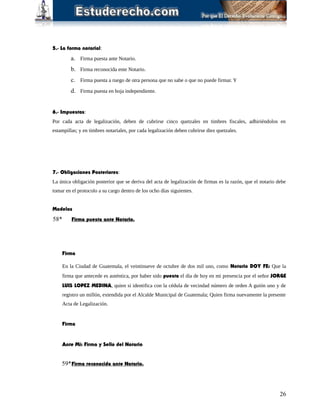 5.- La forma notarial:
a. Firma puesta ante Notario.
b. Firma reconocida ente Notario.
c. Firma puesta a ruego de otra persona que no sabe o que no puede firmar. Y
d. Firma puesta en hoja independiente.
6.- Impuestos:
Por cada acta de legalización, deben de cubrirse cinco quetzales en timbres fiscales, adhiriéndolos en
estampillas; y en timbres notariales, por cada legalización deben cubrirse diez quetzales.
7.- Obligaciones Posteriores:
La única obligación posterior que se deriva del acta de legalización de firmas es la razón, que el notario debe
tomar en el protocolo a su cargo dentro de los ocho días siguientes.
Modelos
58* Firma puesta ante Notario.
Firma
En la Ciudad de Guatemala, el veintinueve de octubre de dos mil uno, como Notario DOY FE: Que la
firma que antecede es auténtica, por haber sido puesta el día de hoy en mi presencia por el señor JORGE
LUIS LOPEZ MEDINA, quien si identifica con la cédula de vecindad número de orden A guión uno y de
registro un millón, extendida por el Alcalde Municipal de Guatemala; Quien firma nuevamente la presente
Acta de Legalización.
Firma
Ante Mi: Firma y Sello del Notario
59*Firma reconocida ante Notario.
26
 