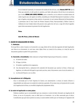 En la Ciudad de Guatemala, el veintinueve de octubre de dos mil uno, como Notario DOY FE: Que la
firma que antecede a la del auxilio es autentica, por haber sido puesta el día de hoy en mi presencia
por el señor JORGE LUIS LOPEZ MEDINA, quien si identifica con la cédula de vecindad número de
orden A guión uno y de registro un millón, extendida por el Alcalde Municipal de Guatemala. La firma
que se legaliza, esta puesta en hoja anterior a la presente, la cual contiene Memorial de Desistimiento,
a presentarse ante el Juez Cuarto de Primera Instancia Penal, Narcoactividad y Delitos Contra el
Ambiente de esta Ciudad, dentro del proceso cinco guión dos mil uno a cargo del oficial segundo;
quien firma nuevamente la presente Acta de Legalización.
Firma
Ante Mi: Firma y Sello del Notario
7.- RAZON DE LEGALIZACIÓN DE FIRMA.
1.- Definición:
Es la que lleva a cabo el notario, en el protocolo a su cargo, dentro de los ocho días siguientes de haber legalizados
una firma en un documento, la cual tiene como objeto llevar un control de las mismas, en virtud de que los
documentos quedan en poder de los particulares.
2.- Contenido y formalidades: Debe redactarse en Papel Sellado Especial para Protocolo, y contener:
a. El número de orden.
b. El lugar y la fecha.
c. El nombre y apellidos de los signatarios.
d. Una descripción breve y substancial del contenido del documento que autoriza la firma o firmas que
legalizan, con indicación del papel en que estén suscritos, tanto el documento como el acta de auténtica. Y
e. La firma del Notario ( con su sello).
3.- Incumplimiento de la Obligación:
Esta es sancionada por la Corte Suprema de Justicia con amonestación o censura al notario infractor o
imponiéndole una multa que no excederá de veinticinco quetzales. El no tomar nota en el protocolo de la razón
de la legalización de firmas, no invalida la legalización propiamente dicha.
4.- La razón de legalización en otros países:
Podemos establecer que es recomendable que una constancia o razón de haber efectuado una legalización de
firmas, ya sea en el protocolo, como se debe hacer en Guatemala o en un libro autorizado para el efecto.
Consideramos que para hacer positiva la norma, la razón también tendría que ser firmada por el signatario del
28
 