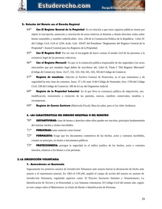 3.- Relación del Notario con el Derecho Registral
64* Con El Registro General de la Propiedad: Es en relación a que estos registros públicos tienen por
objeto la inscripción, anotación y cancelación de actos relativos al dominio y demás derechos reales sobre
bienes inmuebles y muebles indetificables. Arto. 230 de la Constitución Política de la República; Libro IV
del Código Civil 1124 al 1250; Acdo. Gub. 359-87 del Presidente "Reglamento del Registro General de la
Propiedad"; Arancel General para los Registros de la Propiedad.
65* Con El Registro Civil: Por ser este el encargado de hacer constar el estado civil de las personas y la
existencia legal de las personas colectivas.
66* Con el Registro Mercantil: Ya que es la institución pública responsable de dar seguridad a los actos
mercantiles que por mandato legal deben de inscribirse ahí. Libro II, Título I "Del Registro Mercantil"
(Código de Comercio); Artos. 16,17, 332, 333, 334, 341, 343, 350 del Código de Comercio
67* Registro de mandatos: Adscrito al Archivo General de Protocolos, es el que sistematiza y da
seguridad ha esta clase de contratos. Artos. 37 y 81 num. 8 del Código de Notariado; Arto. 1704 del Código
Civil; 338 del Código de Comercio; 189 de la Ley del Organismo Judicial
68* Registro de la Propiedad Industrial: Es el que lleva la constancia pública de adquisición, uso,
modificación, transmisión o extinción de las patentes, marcas, nombres comerciales, modelos y
recompensas.
69* Registro de Cuenta Corriente (Matricula Fiscal): Betu ha saber, pero ni los John Jordianos.
4.- LAS CARACTERISTICAS DEL DERECHO REGISTRAL O DEL REGISTRO
70* SUSTANTIVIDAD: clase de bienes y derechos sobre ellos pueden ser inscritos, principios fundamentales
del sistema; hechos y títulos inscribibles.
71* PUBLICIDAD: tanto material como formal.
72* FORMALISTA: Exige que los documentos contentivos de los hechos, actos y contratos incribibles,
consten en principio, en títulos o documentos públicos.
73* PROTECCIONISTA: persigue la seguridad en el tráfico jurídico de los hechos, actos y contratos
inscritos, relativos a los bienes o a las personas.
2.-LA JURISDICCIÓN VOLUNTARIA
1.- Antecedentes en Guatemala:
Seguramente los primeros asuntos de Jurisdicción Voluntaria ante notario fueron la declaración de hecho ante
notario y el matrimonio notarial. En 1963 el CPCyM, amplió el campo de acción del notario en asuntos de
Jurisdicción Voluntaria, regulando aspectos como: El Proceso Sucesorio Intestato y Testamentario; La
Identificación de Tercero y la Notoriedad; y, Las Subastas voluntarias. El Código Civil del mismo año, regulo
en este campo sobre el Matrimonio, la Unión de Hecho e Identificación de Personas.
38
 