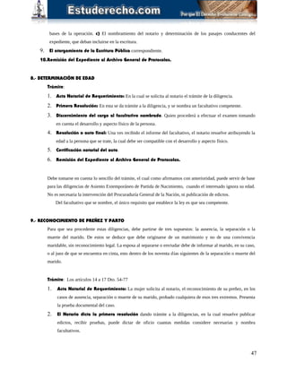 bases de la operación. c) El nombramiento del notario y determinación de los pasajes conducentes del
expediente, que deban incluirse en la escritura.
9. El otorgamiento de la Escritura Pública correspondiente.
10.Remisión del Expediente al Archivo General de Protocolos.
8.- DETERMINACIÓN DE EDAD
Trámite:
1. Acta Notarial de Requerimiento: En la cual se solicita al notario el trámite de la diligencia.
2. Primera Resolución: En esta se da trámite a la diligencia, y se nombra un facultativo competente.
3. Discernimiento del cargo al facultativo nombrado. Quien procederá a efectuar el examen tomando
en cuenta el desarrollo y aspecto físico de la persona.
4. Resolución o auto final: Una ves recibido el informe del facultativo, el notario resuelve atribuyendo la
edad a la persona que se trate, la cual debe ser compatible con el desarrollo y aspecto físico.
5. Certificación notarial del auto.
6. Remisión del Expediente al Archivo General de Protocolos.
Debe tomarse en cuenta lo sencillo del trámite, el cual como afirmamos con anterioridad, puede servir de base
para las diligencias de Asiento Extemporáneo de Partida de Nacimiento, cuando el interesado ignora su edad.
No es necesaria la intervención del Procuraduría General de la Nación, ni publicación de edictos.
Del facultativo que se nombre, el único requisito que establece la ley es que sea competente.
9.- RECONOCIMIENTO DE PREÑEZ Y PARTO
Para que sea procedente estas diligencias, debe partirse de tres supuestos: la ausencia, la separación o la
muerte del marido. De estos se deduce que debe originarse de un matrimonio y no de una convivencia
maridable, sin reconocimiento legal. La esposa al separarse o enviudar debe de informar al marido, en su caso,
o al juez de que se encuentra en cinta, esto dentro de los noventa días siguientes de la separación o muerte del
marido.
Trámite: Los artículos 14 a 17 Dto. 54-77
1. Acta Notarial de Requerimiento: La mujer solicita al notario, el reconocimiento de su preñez, en los
casos de ausencia, separación o muerte de su marido, probado cualquiera de esos tres extremos. Presenta
la prueba documental del caso.
2. El Notario dicta la primera resolución dando trámite a la diligencias, en la cual resuelve publicar
edictos, recibir pruebas, puede dictar de oficio cuantas medidas considere necesarias y nombra
facultativos.
47
 