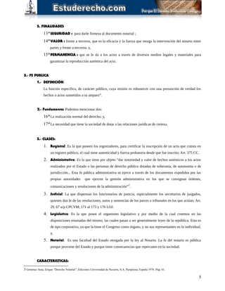 5. FINALIDADES
13*SEGURIDAD : para darle firmeza al documento notarial ;
14*VALOR : frente a terceros, que es la eficacia y la fuerza que otorga la intervención del notario entre
partes y frente a terceros; y,
15*PERMANENCIA : que se le da a los actos a través de diversos medios legales y materiales para
garantizar la reproducción auténtica del acto.
3.- FE PUBLICA
1.- DEFINICIÓN:
La función específica, de carácter público, cuya misión es robustecer con una presunción de verdad los
hechos o actos sometidos a su amparo”.
2.- Fundamento: Podemos mencionar dos:
16*La realización normal del derecho; y,
17*La necesidad que tiene la sociedad de dotar a las relaciones jurídicas de certeza.
3.- CLASES:
1. Registral: Es la que poseen los registradores, para certificar la inscripción de un acto que consta en
un registro público, el cual tiene autenticidad y fuerza probatoria desde que fue inscrito; Art. 375 CC.
2. Administrativa: Es la que tiene por objeto “dar notoriedad y valor de hechos auténticos a los actos
realizados por el Estado o las personas de derecho público dotadas de soberanía, de autonomía o de
jurisdicción... Esta fe pública administrativa se ejerce a través de los documentos expedidos por las
propias autoridades que ejercen la gestión administrativa en los que se consignan órdenes,
comunicaciones y resoluciones de la administración”3
.
3. Judicial: La que dispensan los funcionarios de justicia, especialmente los secretarios de juzgados,
quienes dan fe de las resoluciones, autos y sentencias de los jueces o tribunales en los que actúan; Art.
29, 67 u/p CPCYM; 171 al 173 y 176 LOJ.
4. Legislativa: Es la que posee el organismo legislativo y por medio de la cual creemos en las
disposiciones emanadas del mismo, las cuales pasan a ser generalmente leyes de la república. Esta es
de tipo corporativo, ya que la tiene el Congreso como órgano, y no sus representantes en lo individual;
y,
5. Notarial: Es una facultad del Estado otorgada por la ley al Notario. La fe del notario es pública
porque proviene del Estado y porque tiene consecuencias que repercuten en la sociedad.
CARACTERISTICAS:
3 Giménez Arau, Erique “Derecho Notarial”, Ediciones Universidad de Navarra, S.A. Pamplona, España 1976. Pág. 41.
5
 