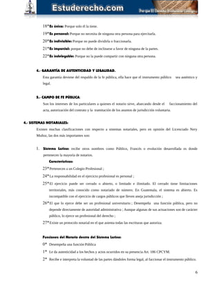 18*Es única: Porque solo él la tiene.
19*Es personal: Porque no necesita de ninguna otra persona para ejercitarla.
20*Es indivisible: Porque no puede dividirla o fraccionarla.
21*Es imparcial: porque no debe de inclinarse a favor de ninguna de la partes.
22*Es indelegable: Porque no la puede compartir con ninguna otra persona.
4.- GARANTÍA DE AUTENTICIDAD Y LEGALIDAD.
Esta garantía deviene del respaldo de la fe pública, ella hace que el instrumento público sea auténtico y
legal.
5.- CAMPO DE FE PÚBLICA:
Son los intereses de los particulares a quienes el notario sirve, abarcando desde el faccionamiento del
acta, autorización del contrato y la tramitación de los asuntos de jurisdicción voluntaria.
4.- SISTEMAS NOTARIALES:
Existen muchas clasificaciones con respecto a sistemas notariales, pero en opinión del Licenciado Nery
Muñoz, las dos más importantes son:
1. Sistema Latino: recibe otros nombres como Público, Francés o evolución desarrollada es donde
pertenecen la mayoría de notarios.
Características:
23*Pertenecen a un Colegio Profesional ;
24*La responsabilidad en el ejercicio profesional es personal ;
25*El ejercicio puede ser cerrado o abierto, o limitado e ilimitado. El cerrado tiene limitaciones
territoriales, más conocido como notariado de número. En Guatemala, el sistema es abierto. Es
incompatible con el ejercicio de cargos públicos que lleven aneja jurisdicción ;
26*El que lo ejerce debe ser un profesional universitario ; Desempeña una función pública, pero no
depende directamente de autoridad administrativa ; Aunque algunas de sus actuaciones son de carácter
público, lo ejerce un profesional del derecho ;
27*Existe un protocolo notarial en el que asienta todas las escrituras que autoriza.
Funciones del Notario dentro del Sistema Latino:
0* Desempeña una función Pública
1* Le da autenticidad a los hechos y actos ocurridos en su presencia Art. 186 CPCYM.
2* Recibe e interpreta la voluntad de las partes dándoles forma legal, al faccionar el instrumento público.
6
 