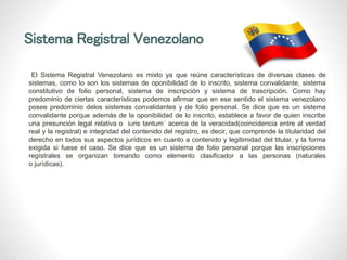 Sistema Registral Venezolano
El Sistema Registral Venezolano es mixto ya que reúne características de diversas clases de
sistemas, como lo son los sistemas de oponibilidad de lo inscrito, sistema convalidante, sistema
constitutivo de folio personal, sistema de inscripción y sistema de trascripción. Como hay
predominio de ciertas características podemos afirmar que en ese sentido el sistema venezolano
posee predominio delos sistemas convalidantes y de folio personal. Se dice que es un sistema
convalidante porque además de la oponibilidad de lo inscrito, establece a favor de quien inscribe
una presunción legal relativa o iuris tantum´ acerca de la veracidad(coincidencia entre al verdad
real y la registral) e integridad del contenido del registro, es decir, que comprende la titularidad del
derecho en todos sus aspectos jurídicos en cuanto a contenido y legitimidad del titular, y la forma
exigida si fuese el caso. Se dice que es un sistema de folio personal porque las inscripciones
regístrales se organizan tomando como elemento clasificador a las personas (naturales
o jurídicas).
 