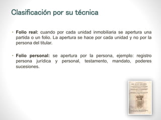 Clasificación por su técnica
• Folio real: cuando por cada unidad inmobiliaria se apertura una
partida o un folio. La apertura se hace por cada unidad y no por la
persona del titular.
• Folio personal: se apertura por la persona, ejemplo: registro
persona jurídica y personal, testamento, mandato, poderes
sucesiones.
 