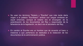  Se usan los términos "Notario y "Escriba" que más tarde daría
origen a la palabra "Escribano", ambos con cargos similares en
aquel entonces, aunque el notario era el encargado de la
autenticación de los documentos del Rey y responsable de la
fehaciencia de la legislación, es decir era el secretario del Rey;
 En cambio el Escriba era un hombre que de acuerdo al fuero o
instancia a que pertenecía se dedicaba a la redacción de los
documentos de la administración pública.
 