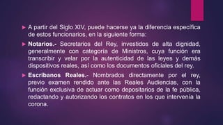  A partir del Siglo XIV, puede hacerse ya la diferencia específica
de estos funcionarios, en la siguiente forma:
 Notarios.- Secretarios del Rey, investidos de alta dignidad,
generalmente con categoría de Ministros, cuya función era
transcribir y velar por la autenticidad de las leyes y demás
dispositivos reales, así como los documentos oficiales del rey.
 Escribanos Reales.- Nombrados directamente por el rey,
previo examen rendido ante las Reales Audiencias, con la
función exclusiva de actuar como depositarios de la fe pública,
redactando y autorizando los contratos en los que intervenía la
corona.
 