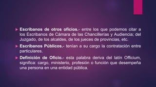  Escribanos de otros oficios.- entre los que podemos citar a
los Escribanos de Cámara de las Chancillerías y Audiencia; del
Juzgado, de los alcaldes, de los jueces de provincias, etc.
 Escribanos Públicos.- tenían a su cargo la contratación entre
particulares.
 Definición de Oficio.- esta palabra deriva del latín Officium,
significa: cargo, ministerio, profesión o función que desempeña
una persona en una entidad pública.
 